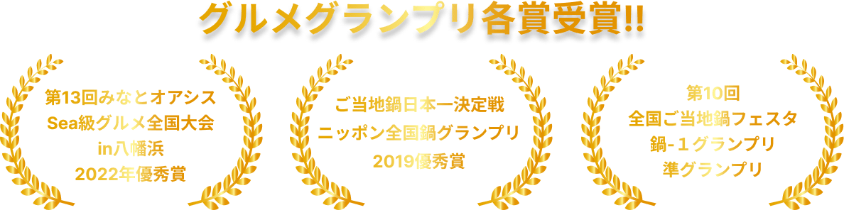 グルメグランプリ各賞受賞！ - 第13回みなとオアシス「Sea級グルメ全国大会in八幡浜」2022年優秀賞受賞！ - ご当地鍋日本一決定戦「ニッポン全国鍋グランプリ2019」優秀賞 受賞！ - 第10回全国ご当地鍋フェスタ「鍋-１グランプリ」準グランプリ 受賞！