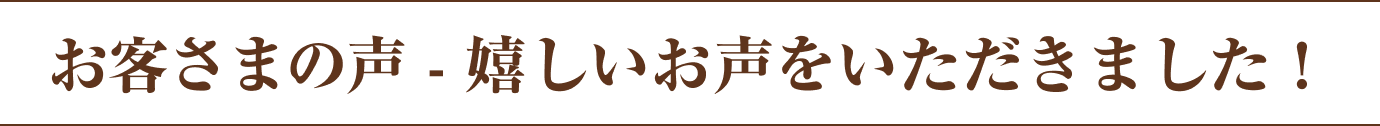 お客さまの声 - 嬉しいお声をいただきました！